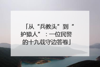 从“兵教头”到“护猿人”：一位民警的十九载守边答卷